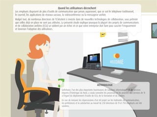 Quand les utilisateurs décrochent
Les employés disposent de plus d'outils de communication que jamais auparavant, que ce soit le téléphone traditionnel,
le courriel, les applications de réseaux sociaux, la vidéoconférence ou la messagerie unifiée.
Malgré tout, de nombreux directeurs de TI hésitent à investir dans de nouvelles technologies de collaboration, sous prétexte
que celles déjà en place ne sont pas utilisées. La présente étude explique pourquoi la plupart des projets de communications
et de collaboration unifiées (CCU) se soldent par un échec et ce que votre entreprise doit faire pour susciter l'engouement
et favoriser l'adoption des utilisateurs.
MMMÉÉÉÉÉÉÉTTTTTTTHHHHHHHOOOOOOODDOOLOGIE
Softchoice, l'un des plus importants fournisseurs de solllllluuuuuuutttttiiiiiooonnnnsss informatiquuuueeeeesssss eeeeet de ssssssseeeervices
impartis d'Amérique du Nord, a voulu connaître les processuuuuussssss eeeeeettt llles prioritéééésss ddddeeeeessss services de TI
à l'égard du déploiement d'outils de CCU, de la formation et du sssssooooooouuuuutttiiieen.
En vue de mesurer les répercussions d'un tel projet sur les habitudes ddddeeee cccooommunication,
les préférences et la satisfaction au travail de 250 directeurs de TI et 750 eeeemmmmmmmppployés ont été
sondées.
 