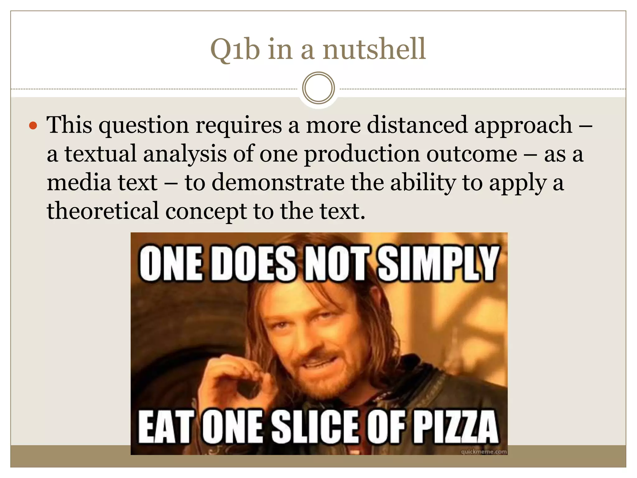 Q1b in a nutshell
 This question requires a more distanced approach –
a textual analysis of one production outcome – as a
media text – to demonstrate the ability to apply a
theoretical concept to the text.
 