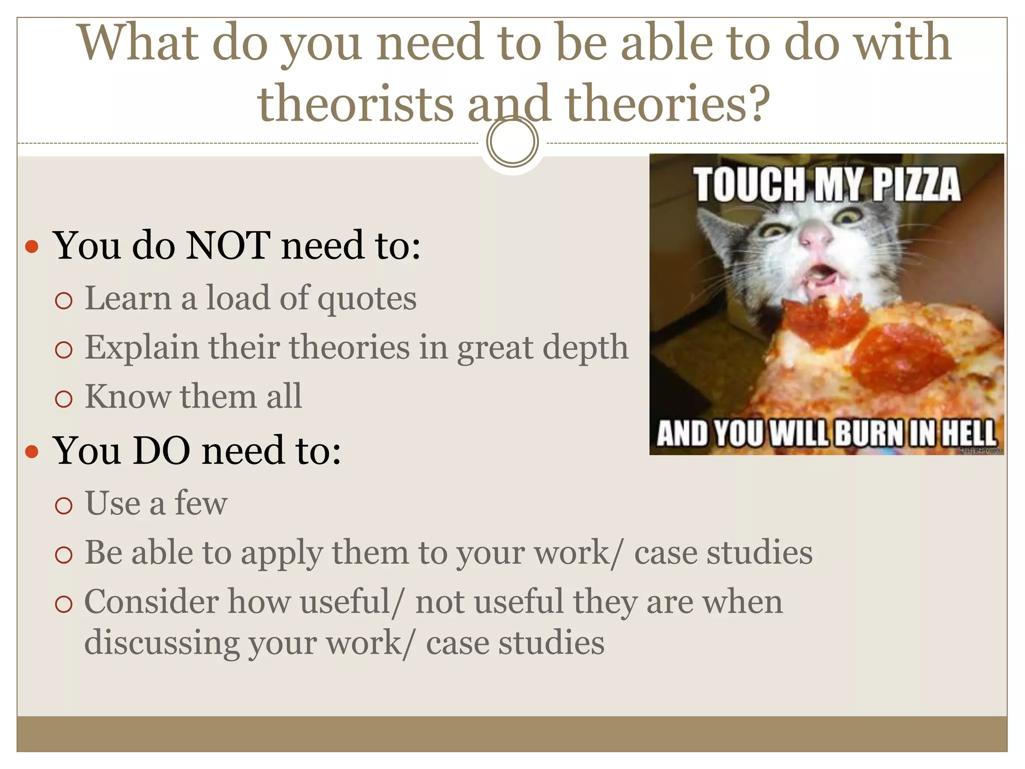 What do you need to be able to do with
theorists and theories?
 You do NOT need to:
 Learn a load of quotes
 Explain their theories in great depth
 Know them all
 You DO need to:
 Use a few
 Be able to apply them to your work/ case studies
 Consider how useful/ not useful they are when
discussing your work/ case studies
 