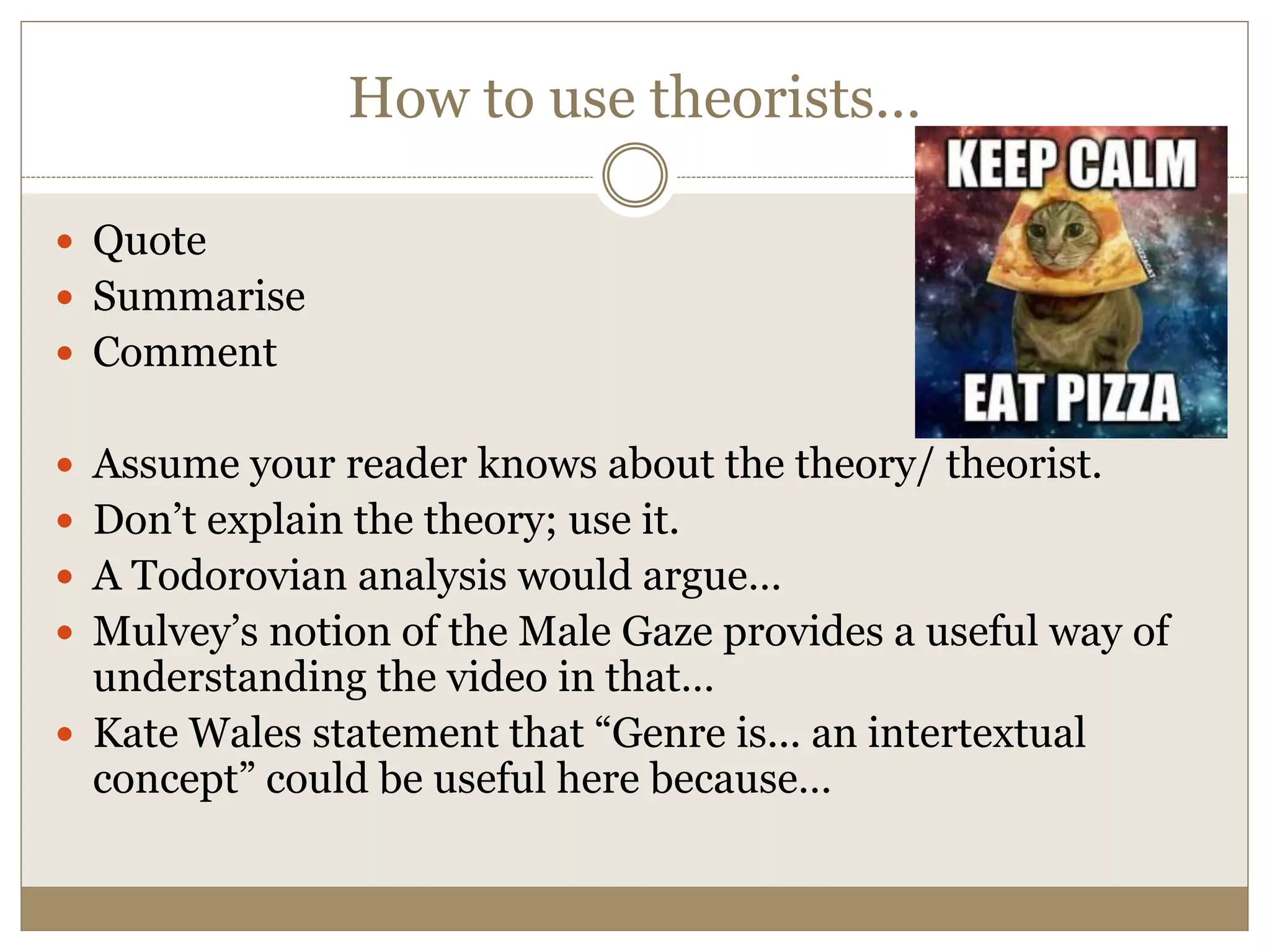 How to use theorists…
 Quote
 Summarise
 Comment
 Assume your reader knows about the theory/ theorist.
 Don’t explain the theory; use it.
 A Todorovian analysis would argue…
 Mulvey’s notion of the Male Gaze provides a useful way of
understanding the video in that…
 Kate Wales statement that “Genre is... an intertextual
concept” could be useful here because…
 