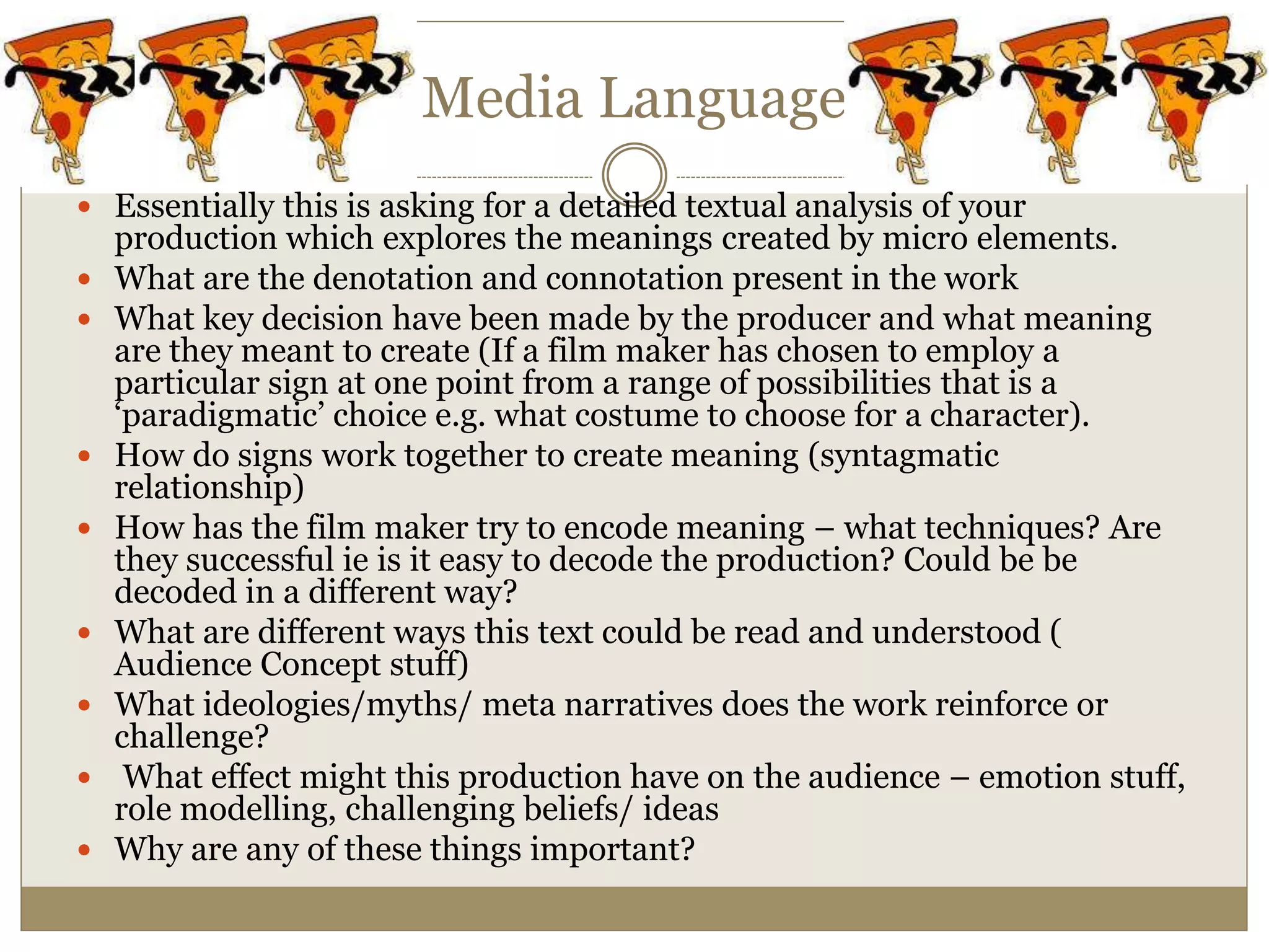 Media Language
 Essentially this is asking for a detailed textual analysis of your
production which explores the meanings created by micro elements.
 What are the denotation and connotation present in the work
 What key decision have been made by the producer and what meaning
are they meant to create (If a film maker has chosen to employ a
particular sign at one point from a range of possibilities that is a
‘paradigmatic’ choice e.g. what costume to choose for a character).
 How do signs work together to create meaning (syntagmatic
relationship)
 How has the film maker try to encode meaning – what techniques? Are
they successful ie is it easy to decode the production? Could be be
decoded in a different way?
 What are different ways this text could be read and understood (
Audience Concept stuff)
 What ideologies/myths/ meta narratives does the work reinforce or
challenge?
 What effect might this production have on the audience – emotion stuff,
role modelling, challenging beliefs/ ideas
 Why are any of these things important?
 