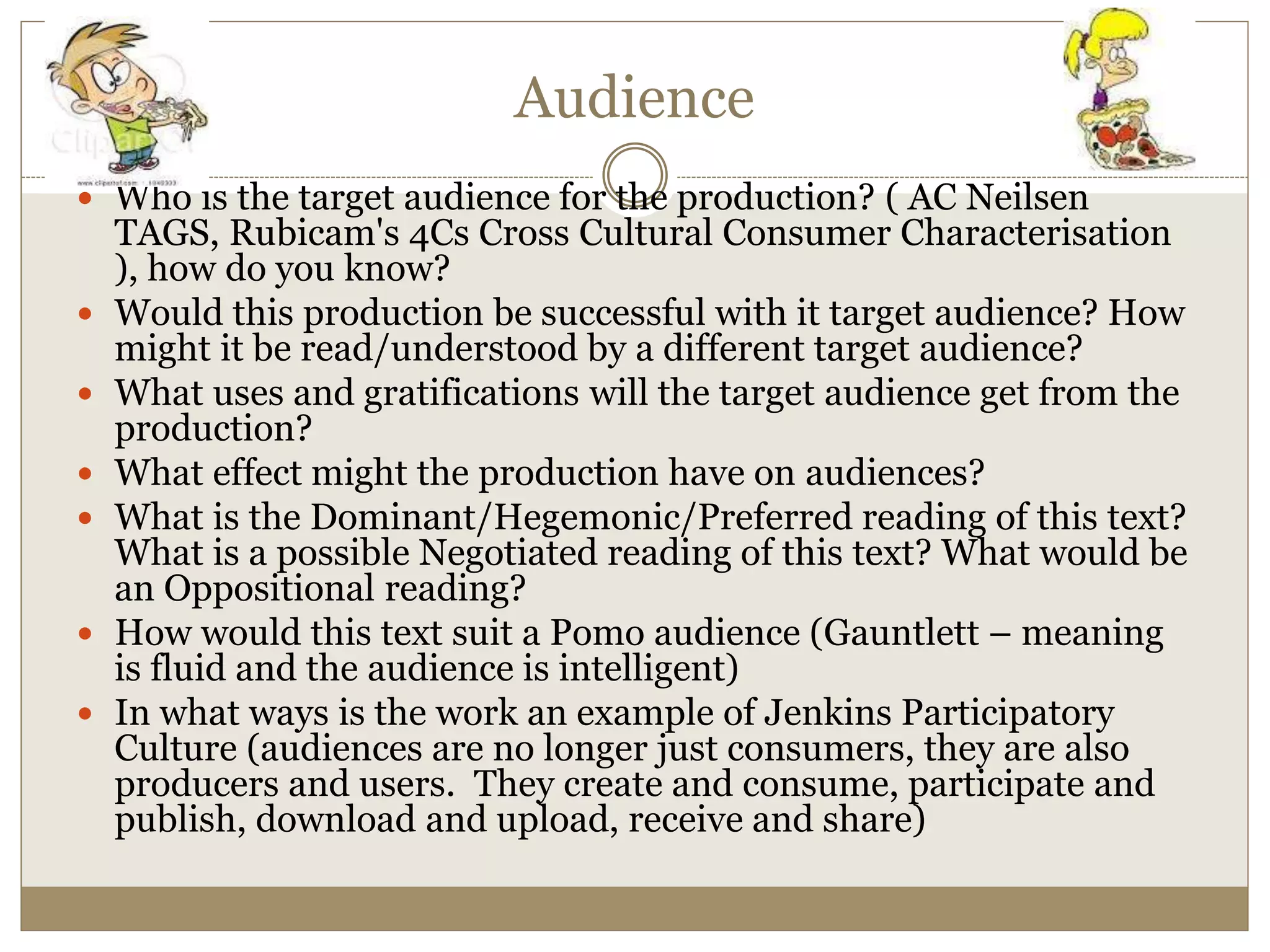 Audience
 Who is the target audience for the production? ( AC Neilsen
TAGS, Rubicam's 4Cs Cross Cultural Consumer Characterisation
), how do you know?
 Would this production be successful with it target audience? How
might it be read/understood by a different target audience?
 What uses and gratifications will the target audience get from the
production?
 What effect might the production have on audiences?
 What is the Dominant/Hegemonic/Preferred reading of this text?
What is a possible Negotiated reading of this text? What would be
an Oppositional reading?
 How would this text suit a Pomo audience (Gauntlett – meaning
is fluid and the audience is intelligent)
 In what ways is the work an example of Jenkins Participatory
Culture (audiences are no longer just consumers, they are also
producers and users. They create and consume, participate and
publish, download and upload, receive and share)
 