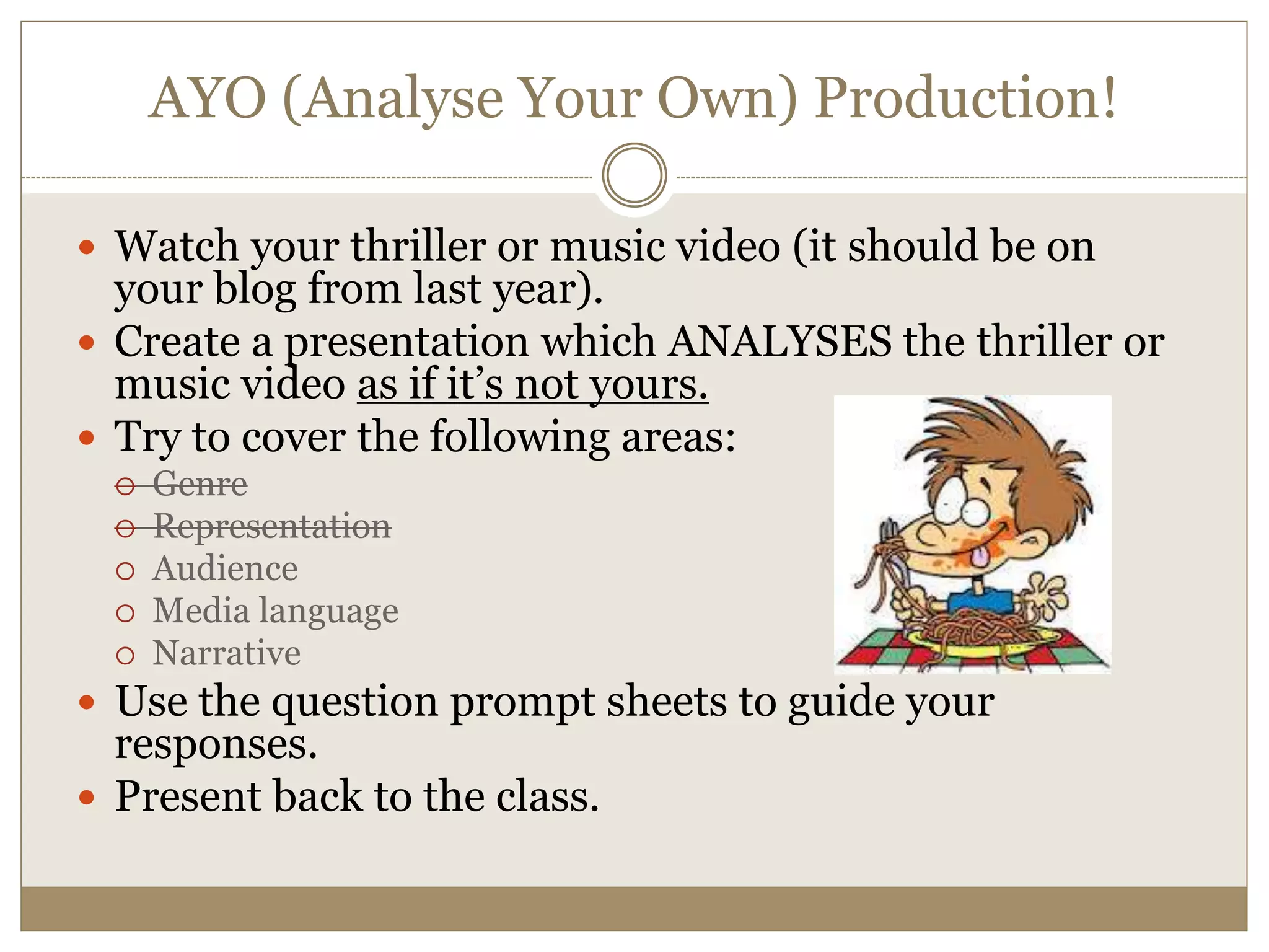 AYO (Analyse Your Own) Production!
 Watch your thriller or music video (it should be on
your blog from last year).
 Create a presentation which ANALYSES the thriller or
music video as if it’s not yours.
 Try to cover the following areas:
 Genre
 Representation
 Audience
 Media language
 Narrative
 Use the question prompt sheets to guide your
responses.
 Present back to the class.
 