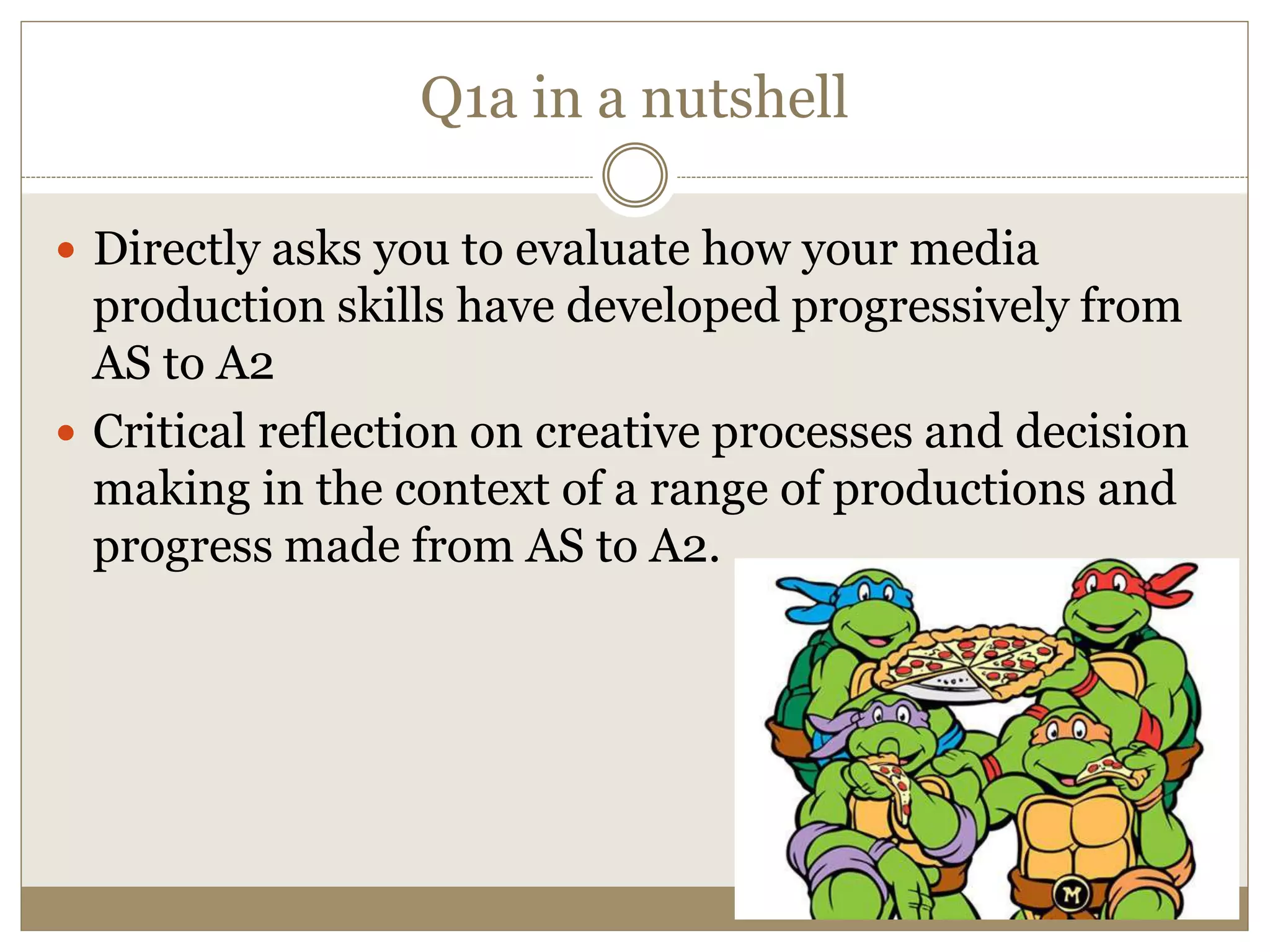 Q1a in a nutshell
 Directly asks you to evaluate how your media
production skills have developed progressively from
AS to A2
 Critical reflection on creative processes and decision
making in the context of a range of productions and
progress made from AS to A2.
 