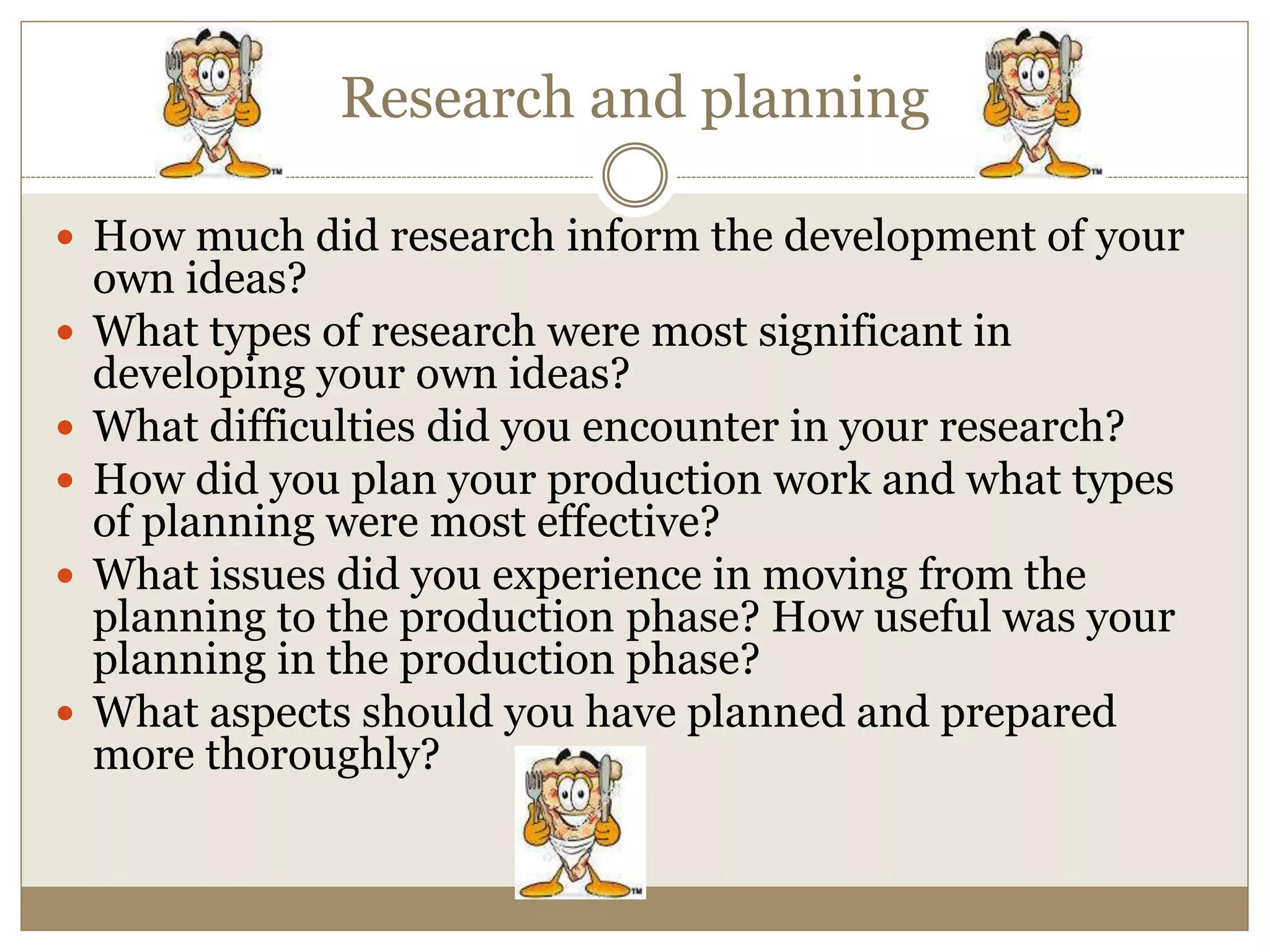 Research and planning
 How much did research inform the development of your
own ideas?
 What types of research were most significant in
developing your own ideas?
 What difficulties did you encounter in your research?
 How did you plan your production work and what types
of planning were most effective?
 What issues did you experience in moving from the
planning to the production phase? How useful was your
planning in the production phase?
 What aspects should you have planned and prepared
more thoroughly?
 