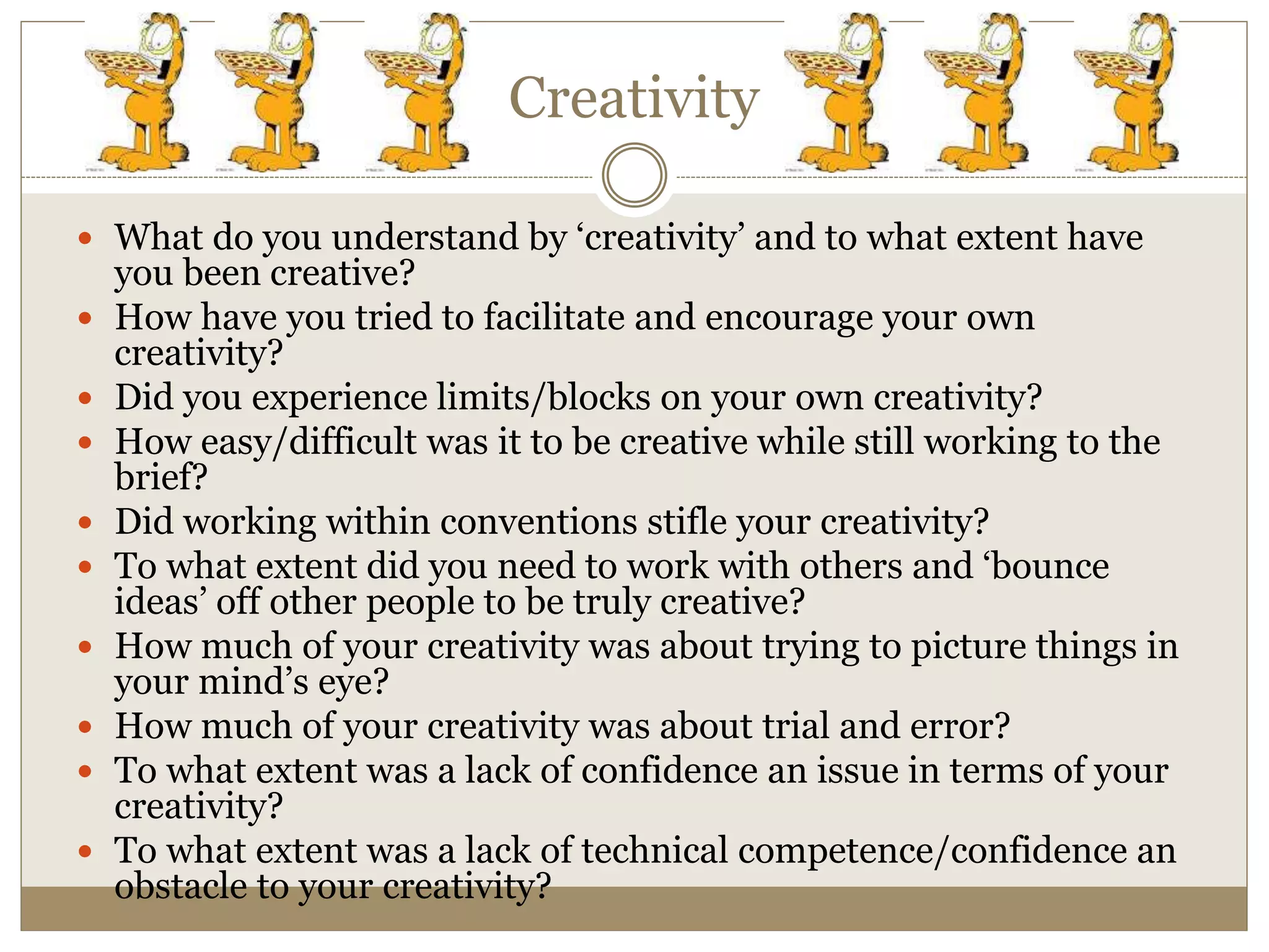 Creativity
 What do you understand by ‘creativity’ and to what extent have
you been creative?
 How have you tried to facilitate and encourage your own
creativity?
 Did you experience limits/blocks on your own creativity?
 How easy/difficult was it to be creative while still working to the
brief?
 Did working within conventions stifle your creativity?
 To what extent did you need to work with others and ‘bounce
ideas’ off other people to be truly creative?
 How much of your creativity was about trying to picture things in
your mind’s eye?
 How much of your creativity was about trial and error?
 To what extent was a lack of confidence an issue in terms of your
creativity?
 To what extent was a lack of technical competence/confidence an
obstacle to your creativity?
 