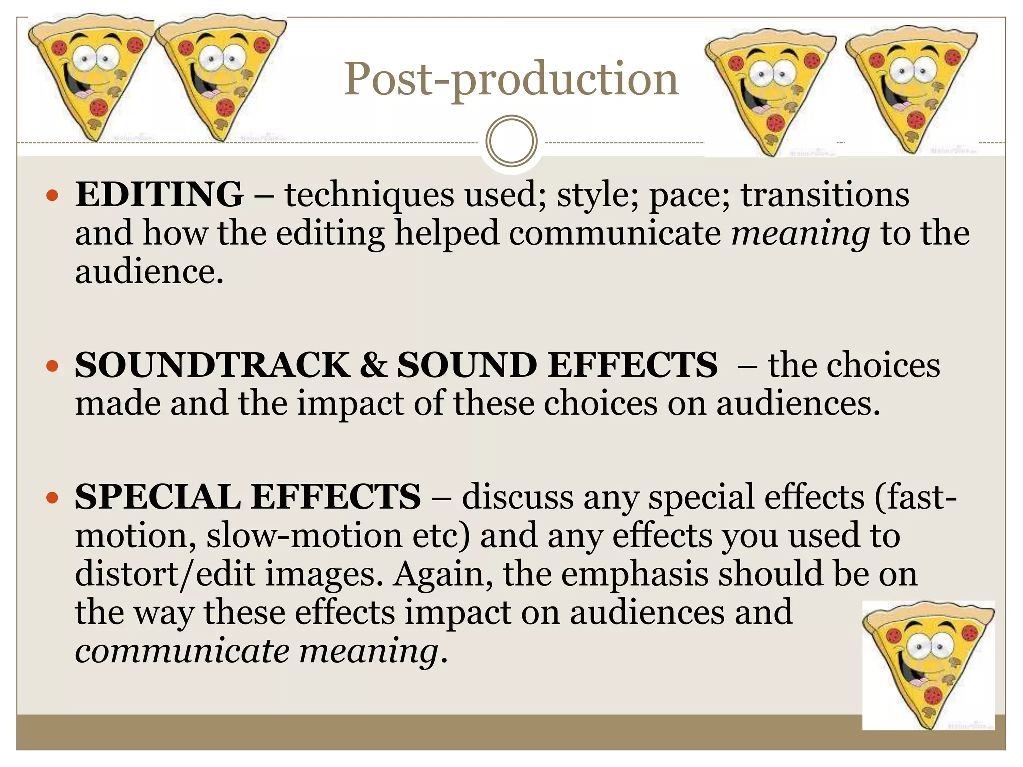 Post-production
 EDITING – techniques used; style; pace; transitions
and how the editing helped communicate meaning to the
audience.
 SOUNDTRACK & SOUND EFFECTS – the choices
made and the impact of these choices on audiences.
 SPECIAL EFFECTS – discuss any special effects (fast-
motion, slow-motion etc) and any effects you used to
distort/edit images. Again, the emphasis should be on
the way these effects impact on audiences and
communicate meaning.
 