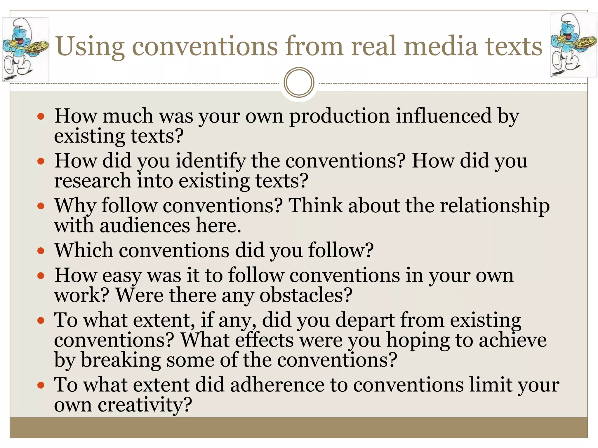 Using conventions from real media texts
 How much was your own production influenced by
existing texts?
 How did you identify the conventions? How did you
research into existing texts?
 Why follow conventions? Think about the relationship
with audiences here.
 Which conventions did you follow?
 How easy was it to follow conventions in your own
work? Were there any obstacles?
 To what extent, if any, did you depart from existing
conventions? What effects were you hoping to achieve
by breaking some of the conventions?
 To what extent did adherence to conventions limit your
own creativity?
 