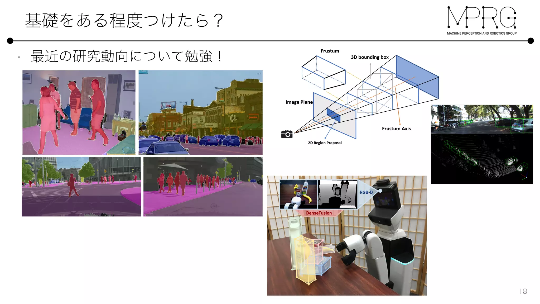 and Cityscapes (bottom) using a single ResNet-101-FPN network.
PQ PQTh
PQSt
mIoU AP
DIN [1] 53.8 42.5 62.1 - 28.6
Panoptic FPN 58.1 52.0 62.5 75.7 33.0
O (top) and Cityscapes (bottom) using a single ResNet-101-FPN network.
PQSt
PQ PQTh
PQSt
mIoU AP
Features for Amodal 3D Object Detection
Zhixin Wang and Kui Jia
Abstract— In this work, we propose a novel method termed
Frustum ConvNet (F-ConvNet) for amodal 3D object detection
from point clouds. Given 2D region proposals in a RGB image,
our method ﬁrst generates a sequence of frustums for each
region proposal, and uses the obtained frustums to group local
points. F-ConvNet aggregates point-wise features as frustum-
level feature vectors, and arrays these feature vectors as a
feature map for use of its subsequent component of fully
convolutional network (FCN), which spatially fuses frustum-
level features and supports an end-to-end and continuous
estimation of oriented boxes in the 3D space. We also propose
component variants of L-ConvNet, including a FCN variant
that extracts multi-resolution frustum features, and a reﬁned
use of L-ConvNet over a reduced 3D space. Careful ablation
studies verify the efﬁcacy of these component variants. L-
ConvNet assumes no prior knowledge of the working 3D envi-
ronment, and is thus dataset-agnostic. We present experiments
on both the indoor SUN-RGBD and outdoor KITTI datasets. L-
ConvNet outperforms all existing methods on SUN-RGBD, and
at the time of submission it outperforms all published works on
the KITTI benchmark. We will make the code of L-ConvNet
publicly available.
I. INTRODUCTION
Detection of object instances in 3D sensory data has
tremendous importance in many applications including au-
tonomous driving, robotic object manipulation, and aug-
mented reality. Among others, RGB-D images and LiDAR
point clouds are the most representative formats of 3D
Fig. 1: Illustration for how a sequence of frustums are
generated for a region proposal in a RGB image.
or volumes, these methods suffer from loss of critical 3D
information in the projection or quantization process.
With the progress of point set deep learning [11], [12],
recent methods [13], [14] resort to learning features directly
from raw point clouds. For example, the seminal work of
F-PointNet [13] ﬁrst ﬁnds local points corresponding to
pixels inside a 2D region proposal, and then uses PointNet
[11] to segment from these local points the foreground
ones; the amodal 3D box is ﬁnally estimated from the
foreground points. Performance of this method is limited
due to the reasons that (1) it is not of end-to-end learning,
.01864v1[cs.CV]5Mar2019
Method
MV3D [5]
VoxelNet [14]
F-PointNet [13]
AVOD-FPN [6]
SECOND [15]
IPOD [22]
PointPillars [16]
PointRCNN-v1.1 [23]
Ours
TABLE
Fig. 7: Qualitative results on the
different categories, with green f
DenseFusion: 6D Object Pose Estimation by Iterative Dense Fusion
Chen Wang2
Danfei Xu1
Yuke Zhu1
Roberto Mart´ın-Mart´ın1
Cewu Lu2
Li Fei-Fei1
Silvio Savarese1
1
Department of Computer Science, Stanford University
2
Department of Computer Science, Shanghai Jiao Tong University
Abstract
A key technical challenge in performing 6D object pose
estimation from RGB-D image is to fully leverage the two
complementary data sources. Prior works either extract in-
formation from the RGB image and depth separately or use
costly post-processing steps, limiting their performances in
highly cluttered scenes and real-time applications. In this
work, we present DenseFusion, a generic framework for
estimating 6D pose of a set of known objects from RGB-
D images. DenseFusion is a heterogeneous architecture
that processes the two data sources individually and uses a
novel dense fusion network to extract pixel-wise dense fea-
ture embedding, from which the pose is estimated. Further-
more, we integrate an end-to-end iterative pose reﬁnement
RGB-D
DenseFusion
Figure 1. We develop an end-to-end deep network model for 6D
1[cs.CV]15Jan2019
 