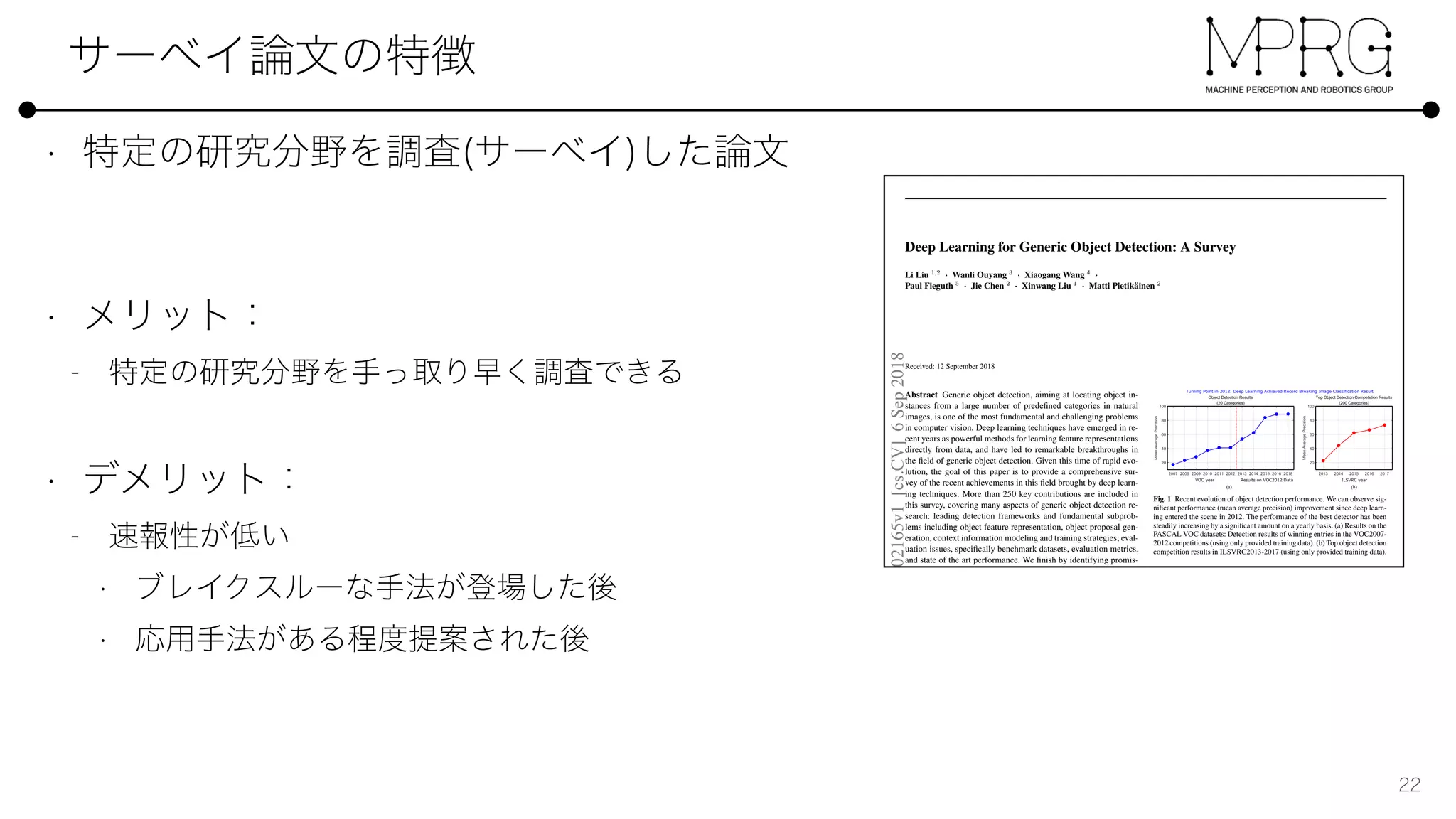 Deep Learning for Generic Object Detection: A Survey
Li Liu 1,2
· Wanli Ouyang 3
· Xiaogang Wang 4
·
Paul Fieguth 5
· Jie Chen 2
· Xinwang Liu 1
· Matti Pietik¨ainen 2
Received: 12 September 2018
Abstract Generic object detection, aiming at locating object in-
stances from a large number of predeﬁned categories in natural
images, is one of the most fundamental and challenging problems
in computer vision. Deep learning techniques have emerged in re-
cent years as powerful methods for learning feature representations
directly from data, and have led to remarkable breakthroughs in
the ﬁeld of generic object detection. Given this time of rapid evo-
lution, the goal of this paper is to provide a comprehensive sur-
vey of the recent achievements in this ﬁeld brought by deep learn-
ing techniques. More than 250 key contributions are included in
this survey, covering many aspects of generic object detection re-
search: leading detection frameworks and fundamental subprob-
lems including object feature representation, object proposal gen-
eration, context information modeling and training strategies; eval-
uation issues, speciﬁcally benchmark datasets, evaluation metrics,
and state of the art performance. We ﬁnish by identifying promis-
ing directions for future research.
Keywords Object detection · deep learning · convolutional neural
networks · object recognition
1 Introduction
As a longstanding, fundamental and challenging problem in com-
puter vision, object detection has been an active area of research
for several decades. The goal of object detection is to determine
whether or not there are any instances of objects from the given
categories (such as humans, cars, bicycles, dogs and cats) in some
Li Liu (li.liu@oulu.ﬁ)
Wanli Ouyang (wanli.ouyang@sydney.edu.au)
Xiaogang Wang (xgwang@ee.cuhk.edu.hk)
Paul Fieguth (pﬁeguth@uwaterloo.ca)
Jie Chen (jie.chen@oulu.ﬁ)
Xinwang Liu (xinwangliu@nudt.edu.cn)
Matti Pietik¨ainen (matti.pietikainen@oulu.ﬁ)
1 National University of Defense Technology, China
2 University of Oulu, Finland
3 University of Sydney, Australia
4 Chinese University of Hong Kong, China
ILSVRC yearVOC year Results on VOC2012 Data
(a) (b)
Turning Point in 2012: Deep Learning Achieved Record Breaking Image Classification Result
Fig. 1 Recent evolution of object detection performance. We can observe sig-
niﬁcant performance (mean average precision) improvement since deep learn-
ing entered the scene in 2012. The performance of the best detector has been
steadily increasing by a signiﬁcant amount on a yearly basis. (a) Results on the
PASCAL VOC datasets: Detection results of winning entries in the VOC2007-
2012 competitions (using only provided training data). (b) Top object detection
competition results in ILSVRC2013-2017 (using only provided training data).
given image and, if present, to return the spatial location and ex-
tent of each object instance (e.g., via a bounding box [53, 179]).
As the cornerstone of image understanding and computer vision,
object detection forms the basis for solving more complex or high
level vision tasks such as segmentation, scene understanding, ob-
ject tracking, image captioning, event detection, and activity recog-
nition. Object detection has a wide range of applications in many
areas of artiﬁcial intelligence and information technologies, in-
cluding robot vision, consumer electronics, security, autonomous
driving, human computer interaction, content based image retrieval,
intelligent video surveillance, and augmented reality.
Recently, deep learning techniques [81, 116] have emerged as
powerful methods for learning feature representations automati-
cally from data. In particular, these techniques have provided sig-
niﬁcant improvement for object detection, a problem which has
attracted enormous attention in the last ﬁve years, even though it
has been studied for decades by psychophysicists, neuroscientists,
and engineers.
Object detection can be grouped into one of two types [69,
240]: detection of speciﬁc instance and detection of speciﬁc cat-
egories. The ﬁrst type aims at detecting instances of a particular
object (such as Donald Trump’s face, the Pentagon building, or my
arXiv:1809.02165v1[cs.CV]6Sep2018
 
