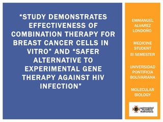 “STUDY DEMONSTRATES     EMMANUEL
     EFFECTIVENESS OF      ALVAREZ
                          LONDOÑO
COMBINATION THERAPY FOR
BREAST CANCER CELLS IN       MEDICINE
                             STUDENT
     VITRO” AND “SAFER    III SEMESTER
       ALTERNATIVE TO
                          UNIVERSIDAD
    EXPERIMENTAL GENE      PONTIFICIA
   THERAPY AGAINST HIV    BOLIVARIANA

        INFECTION”        MOLECULAR
                           BIOLOGY
 
