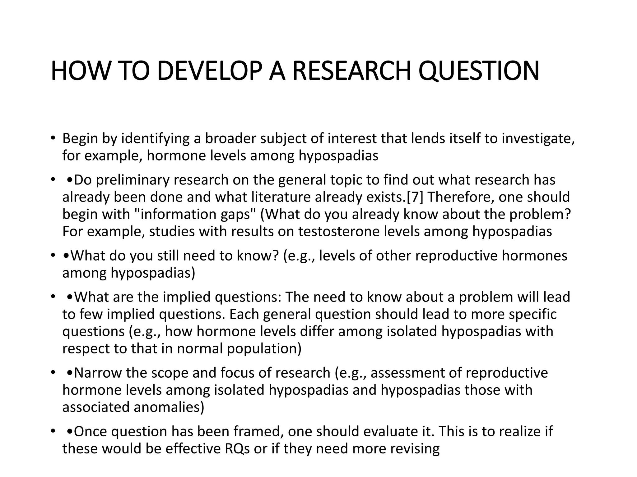 HOW TO DEVELOP A RESEARCH QUESTION
• Begin by identifying a broader subject of interest that lends itself to investigate,
for example, hormone levels among hypospadias
• •Do preliminary research on the general topic to find out what research has
already been done and what literature already exists.[7] Therefore, one should
begin with "information gaps" (What do you already know about the problem?
For example, studies with results on testosterone levels among hypospadias
• •What do you still need to know? (e.g., levels of other reproductive hormones
among hypospadias)
• •What are the implied questions: The need to know about a problem will lead
to few implied questions. Each general question should lead to more specific
questions (e.g., how hormone levels differ among isolated hypospadias with
respect to that in normal population)
• •Narrow the scope and focus of research (e.g., assessment of reproductive
hormone levels among isolated hypospadias and hypospadias those with
associated anomalies)
• •Once question has been framed, one should evaluate it. This is to realize if
these would be effective RQs or if they need more revising
 