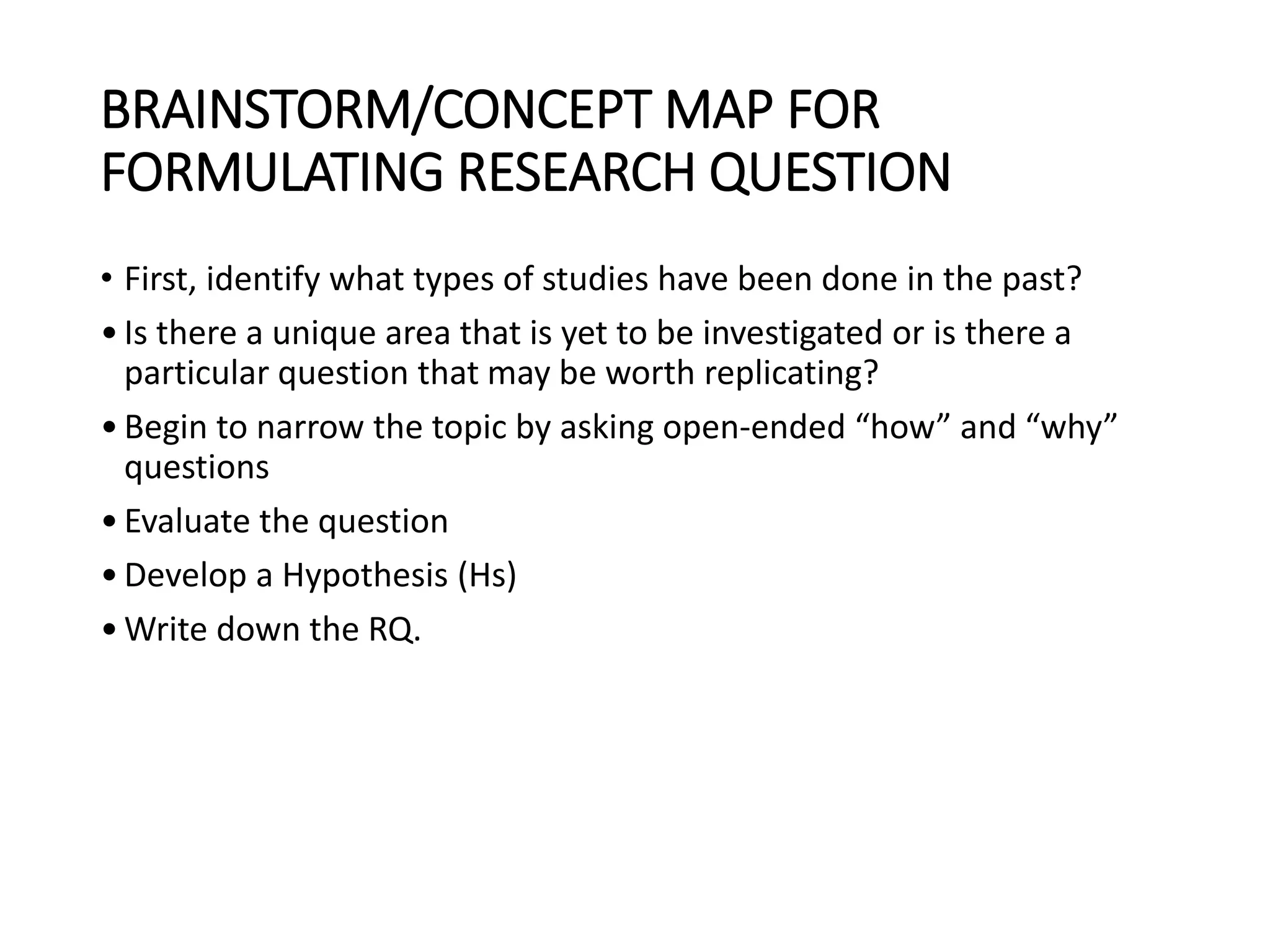 BRAINSTORM/CONCEPT MAP FOR
FORMULATING RESEARCH QUESTION
• First, identify what types of studies have been done in the past?
•Is there a unique area that is yet to be investigated or is there a
particular question that may be worth replicating?
•Begin to narrow the topic by asking open-ended “how” and “why”
questions
•Evaluate the question
•Develop a Hypothesis (Hs)
•Write down the RQ.
 