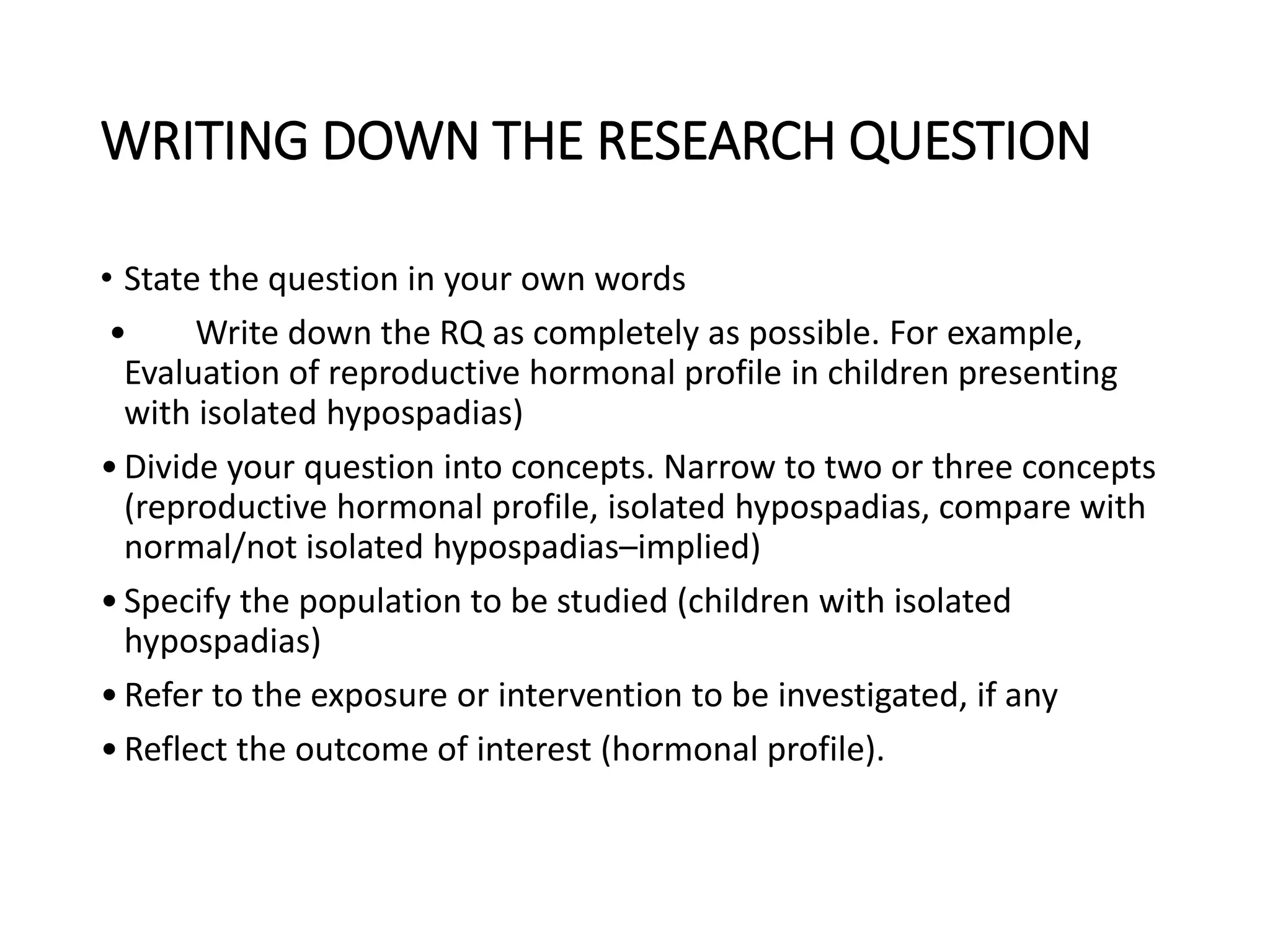 WRITING DOWN THE RESEARCH QUESTION
• State the question in your own words
• Write down the RQ as completely as possible. For example,
Evaluation of reproductive hormonal profile in children presenting
with isolated hypospadias)
•Divide your question into concepts. Narrow to two or three concepts
(reproductive hormonal profile, isolated hypospadias, compare with
normal/not isolated hypospadias–implied)
•Specify the population to be studied (children with isolated
hypospadias)
•Refer to the exposure or intervention to be investigated, if any
•Reflect the outcome of interest (hormonal profile).
 