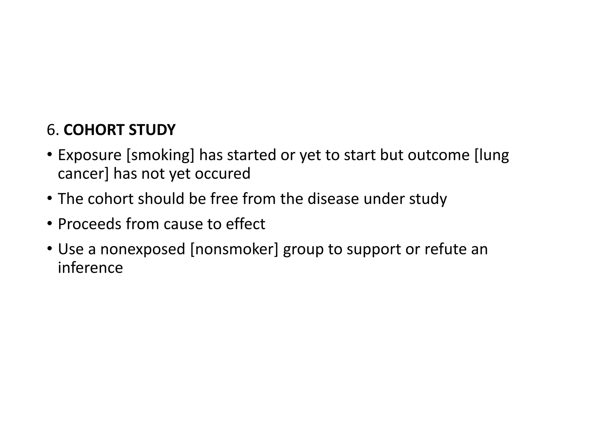 6. COHORT STUDY
• Exposure [smoking] has started or yet to start but outcome [lung
cancer] has not yet occured
• The cohort should be free from the disease under study
• Proceeds from cause to effect
• Use a nonexposed [nonsmoker] group to support or refute an
inference
 