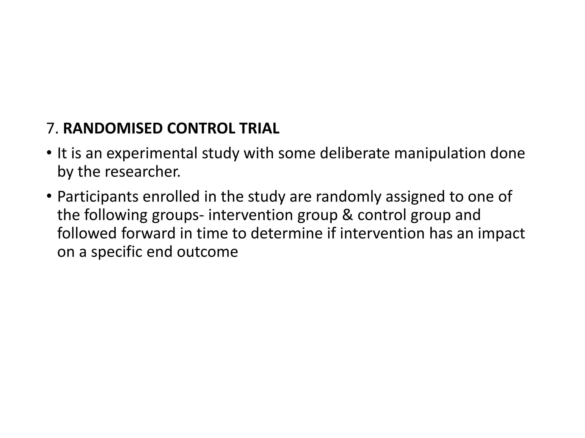 7. RANDOMISED CONTROL TRIAL
• It is an experimental study with some deliberate manipulation done
by the researcher.
• Participants enrolled in the study are randomly assigned to one of
the following groups- intervention group & control group and
followed forward in time to determine if intervention has an impact
on a specific end outcome
 