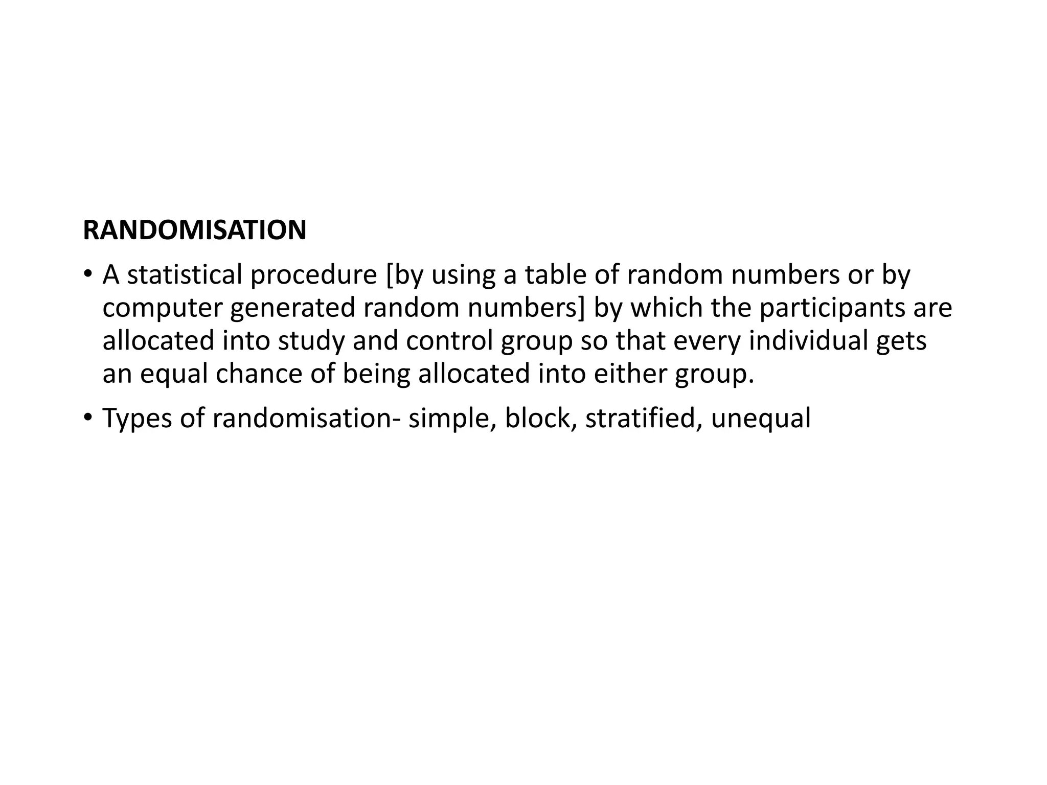 RANDOMISATION
• A statistical procedure [by using a table of random numbers or by
computer generated random numbers] by which the participants are
allocated into study and control group so that every individual gets
an equal chance of being allocated into either group.
• Types of randomisation- simple, block, stratified, unequal
 
