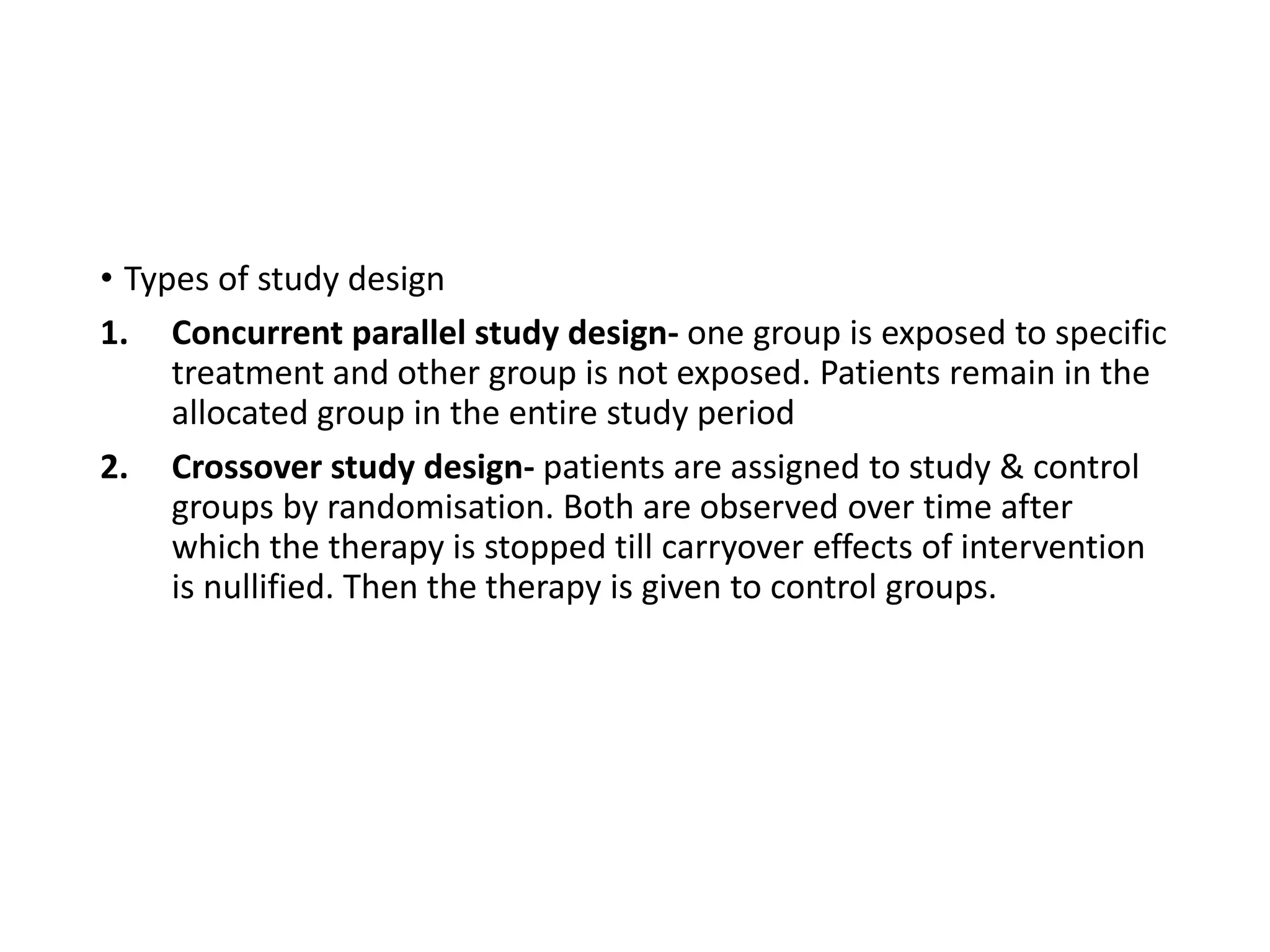 • Types of study design
1. Concurrent parallel study design- one group is exposed to specific
treatment and other group is not exposed. Patients remain in the
allocated group in the entire study period
2. Crossover study design- patients are assigned to study & control
groups by randomisation. Both are observed over time after
which the therapy is stopped till carryover effects of intervention
is nullified. Then the therapy is given to control groups.
 