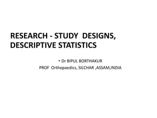 RESEARCH - STUDY DESIGNS,
DESCRIPTIVE STATISTICS
• Dr BIPUL BORTHAKUR
PROF Orthopaedics, SILCHAR ,ASSAM,INDIA
 