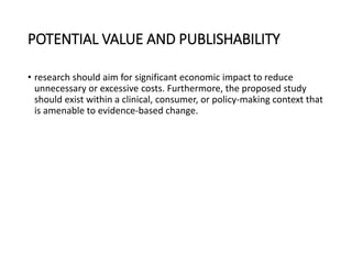 POTENTIAL VALUE AND PUBLISHABILITY
• research should aim for significant economic impact to reduce
unnecessary or excessive costs. Furthermore, the proposed study
should exist within a clinical, consumer, or policy-making context that
is amenable to evidence-based change.
 