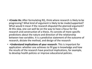 • •Create Hs: After formulating RQ, think where research is likely to be
progressing? What kind of argument is likely to be made/supported?
What would it mean if the research disputed the planned argument?
At this step, one can well be on the way to have a focus for the
research and construction of a thesis. Hs consists of more specific
predictions about the nature and direction of the relationship
between two variables. It is a predictive statement of the outcome of
research, dictate the method, and design of the research
• •Understand implications of your research: This is important for
application: whether one achieves to fill gap in knowledge and how
the results of the research have practical implications, for example,
to develop health policies or improve educational policies.
 