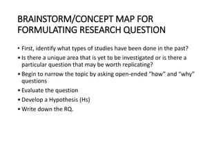 BRAINSTORM/CONCEPT MAP FOR
FORMULATING RESEARCH QUESTION
• First, identify what types of studies have been done in the past?
•Is there a unique area that is yet to be investigated or is there a
particular question that may be worth replicating?
•Begin to narrow the topic by asking open-ended “how” and “why”
questions
•Evaluate the question
•Develop a Hypothesis (Hs)
•Write down the RQ.
 