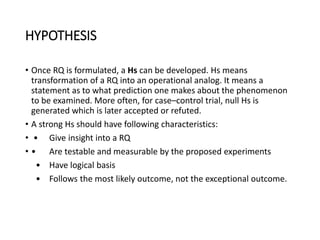 HYPOTHESIS
• Once RQ is formulated, a Hs can be developed. Hs means
transformation of a RQ into an operational analog. It means a
statement as to what prediction one makes about the phenomenon
to be examined. More often, for case–control trial, null Hs is
generated which is later accepted or refuted.
• A strong Hs should have following characteristics:
• • Give insight into a RQ
• • Are testable and measurable by the proposed experiments
• Have logical basis
• Follows the most likely outcome, not the exceptional outcome.
 