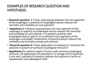 EXAMPLES OF RESEARCH QUESTION AND
HYPOTHESIS
• Research question- 1 • Does reduced gap between the two segments
of the esophagus in patients of esophageal atresia reduces the
mortality and morbidity of such patients?
• Hypothesis-1 • Reduce d gap between the two segments of the
esophagus in patients of esophageal atresia reduces the mortality
and morbidity of such patients • In pediatric patients with
esophageal atresia, gap of <2 cm between two segments of the
esophagus and proper mobilization of proximal pouch reduces the
morbidity and mortality among such patients.
• Research question-2 • Does application of mitomycin C improves the
outcome in patient of corrosive esophageal strictures?
• Hypothesis-2 In patients aged 2–9 years with corrosive esophageal
strictures, 34 applications of mitomycin C in dosage of 0.4 mg/ml for
5 min over a period of 6 months improve the outcome in terms of
symptomatic and radiological relief.
 