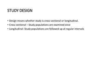 STUDY DESIGN
• Design means whether study is cross-sectional or longitudinal.
• Cross-sectional – Study populations are examined once
• Longitudinal- Study populations are followed up at regular intervals
 