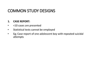 COMMON STUDY DESIGNS
1. CASE REPORT:
• <10 cases are presented
• Statistical tests cannot be employed
• Eg; Case report of one adolescent boy with repeated suicidal
attempts
 