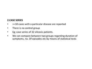 2.CASE SERIES
• >=10 cases with a particular disease are reported
• There is no control group
• Eg; case series of 32 silicosis patients.
• We can compare between two groups regarding duration of
symptoms, no. Of episodes etc by means of statistical tests
 