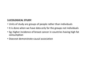 3.ECOLOGICAL STUDY:
• Units of study are groups of people rather than individuals
• It is done when we have data only for the groups not individuals
• Eg; higher incidence of breast cancer in countries having high fat
consumption
• Doesnot demonstrate causal association
 