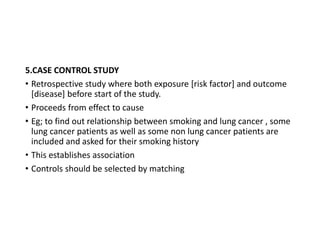 5.CASE CONTROL STUDY
• Retrospective study where both exposure [risk factor] and outcome
[disease] before start of the study.
• Proceeds from effect to cause
• Eg; to find out relationship between smoking and lung cancer , some
lung cancer patients as well as some non lung cancer patients are
included and asked for their smoking history
• This establishes association
• Controls should be selected by matching
 