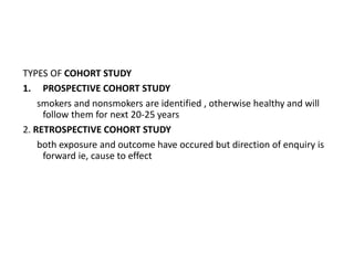TYPES OF COHORT STUDY
1. PROSPECTIVE COHORT STUDY
smokers and nonsmokers are identified , otherwise healthy and will
follow them for next 20-25 years
2. RETROSPECTIVE COHORT STUDY
both exposure and outcome have occured but direction of enquiry is
forward ie, cause to effect
 