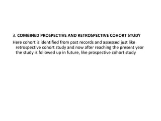 3. COMBINED PROSPECTIVE AND RETROSPECTIVE COHORT STUDY
Here cohort is identified from past records and assessed just like
retrospective cohort study and now after reaching the present year
the study is followed up in future, like prospective cohort study
 