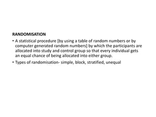 RANDOMISATION
• A statistical procedure [by using a table of random numbers or by
computer generated random numbers] by which the participants are
allocated into study and control group so that every individual gets
an equal chance of being allocated into either group.
• Types of randomisation- simple, block, stratified, unequal
 