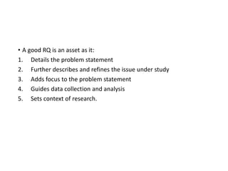 • A good RQ is an asset as it:
1. Details the problem statement
2. Further describes and refines the issue under study
3. Adds focus to the problem statement
4. Guides data collection and analysis
5. Sets context of research.
 