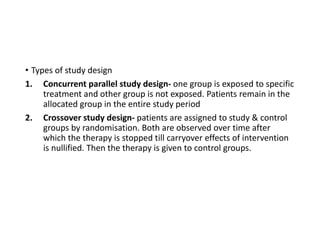 • Types of study design
1. Concurrent parallel study design- one group is exposed to specific
treatment and other group is not exposed. Patients remain in the
allocated group in the entire study period
2. Crossover study design- patients are assigned to study & control
groups by randomisation. Both are observed over time after
which the therapy is stopped till carryover effects of intervention
is nullified. Then the therapy is given to control groups.
 