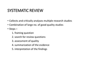 SYSTEMATIC REVIEW
• Collects and critically analyses multiple research studies
• Combination of large no. of good quality studies
• Steps –
1. framing question
2. search for review questions
3. assessment of quality
4. summarization of the evidence
5. interpretation of the findings
 