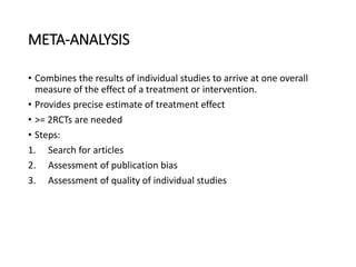 META-ANALYSIS
• Combines the results of individual studies to arrive at one overall
measure of the effect of a treatment or intervention.
• Provides precise estimate of treatment effect
• >= 2RCTs are needed
• Steps:
1. Search for articles
2. Assessment of publication bias
3. Assessment of quality of individual studies
 