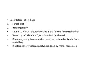 • Presentation of findings
1. Forest plot
2. Heterogeneity
• Extent to which selected studies are different from each other
• Tested by : Cochrane’s Q & I^2 statistic[preferred]
• If heterogeneity is absent then analysis is done by fixed effects
modelling
• If heterogeneity is large analysis is done by meta -regression
 
