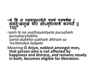 •यं हि न व्यथयन्त्येते पुरुषं पुरुषषषभ |
समदु:खसुखं धीरं सोऽमृत्वाय कल्पते ||
15||
•yaṁ hi na vyathayantyete puruṣhaṁ
puruṣharṣhabha
sama-duḥkha-sukhaṁ dhīraṁ so
’mṛitatvāya kalpate
Meaning-O Arjun, noblest amongst men,
that person who is not affected by
happiness and distress, and remains steady
in both, becomes eligible for liberation.
 