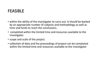 FEASIBLE
• within the ability of the investigator to carry out. It should be backed
by an appropriate number of subjects and methodology as well as
time and funds to reach the conclusions.
• completed within the limited time and resources available to the
investigator.
• scope and scale of the project.
• collection of data and the proceedings of project can be completed
within the limited time and resources available to the investigator
 