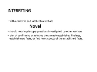 INTERESTING
• with academic and intellectual debate
Novel
• should not simply copy questions investigated by other workers
• aim at confirming or refuting the already established findings,
establish new facts, or find new aspects of the established facts.
 