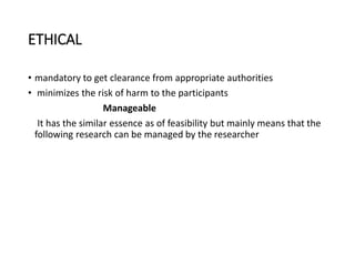 ETHICAL
• mandatory to get clearance from appropriate authorities
• minimizes the risk of harm to the participants
Manageable
It has the similar essence as of feasibility but mainly means that the
following research can be managed by the researcher
 