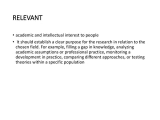 RELEVANT
• academic and intellectual interest to people
• It should establish a clear purpose for the research in relation to the
chosen field. For example, filling a gap in knowledge, analyzing
academic assumptions or professional practice, monitoring a
development in practice, comparing different approaches, or testing
theories within a specific population
 