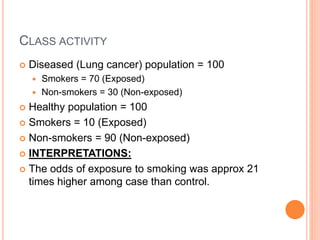 CLASS ACTIVITY
 Diseased (Lung cancer) population = 100
 Smokers = 70 (Exposed)
 Non-smokers = 30 (Non-exposed)
 Healthy population = 100
 Smokers = 10 (Exposed)
 Non-smokers = 90 (Non-exposed)
 INTERPRETATIONS:
 The odds of exposure to smoking was approx 21
times higher among case than control.
 