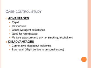 CASE-CONTROL STUDY
 ADVANTAGES
 Rapid
 Inexpensive
 Causative agent established
 Good for rare disease
 Multiple exposure also ask i.e. smoking, alcohol, etc
 DISADVANTAGES
 Cannot give idea about incidence
 Bias recall (Might be due to personal issues)
 