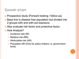 COHORT STUDY
 Prospective study (Forward looking / follow-up)
 Base line is disease free population but divided into
2 groups with and with-out exposure.
 Also evaluate risk factor and protective factor.
 How Analyze?
 Incidence rate (IR)
 Relative risk (RR)
 Attributable risk (AR)
 Population AR (Only for policy makers i.e. government
level)
 