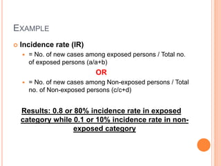 EXAMPLE
 Incidence rate (IR)
 = No. of new cases among exposed persons / Total no.
of exposed persons (a/a+b)
OR
 = No. of new cases among Non-exposed persons / Total
no. of Non-exposed persons (c/c+d)
Results: 0.8 or 80% incidence rate in exposed
category while 0.1 or 10% incidence rate in non-
exposed category
 
